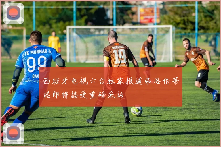 西班牙电视六台独家报道弗洛伦蒂诺即将接受重磅采访