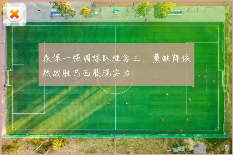 森保一强调球队理念三笘薰缺阵依然战胜巴西展现实力