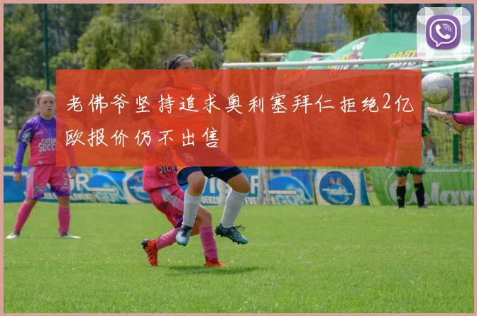 老佛爷坚持追求奥利塞拜仁拒绝2亿欧报价仍不出售