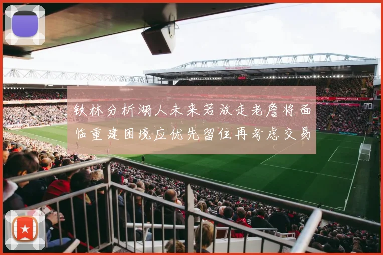 铁林分析湖人未来若放走老詹将面临重建困境应优先留住再考虑交易