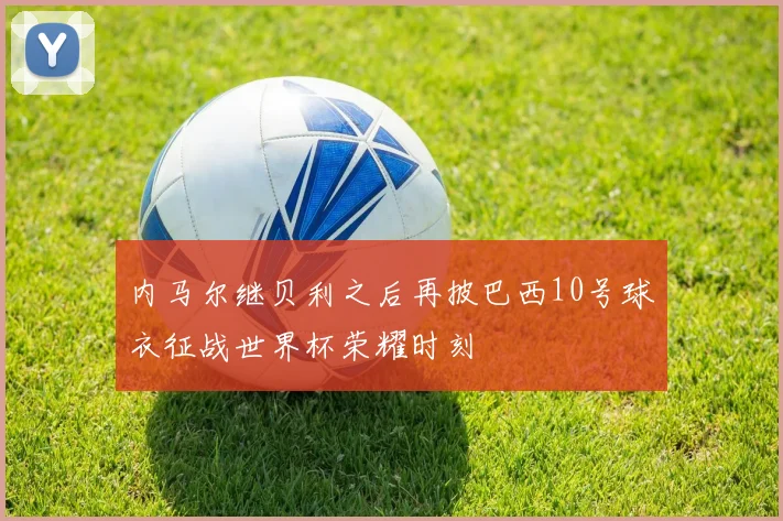内马尔继贝利之后再披巴西10号球衣征战世界杯荣耀时刻