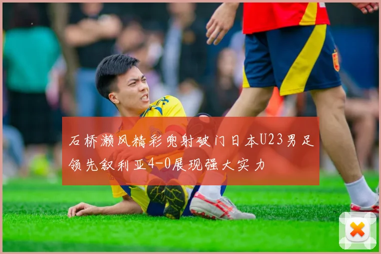 石桥濑风精彩兜射破门日本U23男足领先叙利亚4-0展现强大实力