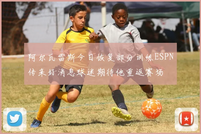 阿尔瓦雷斯今日恢复部分训练ESPN传来好消息球迷期待他重返赛场