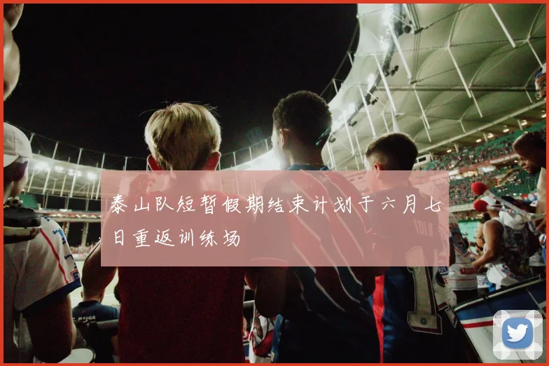 泰山队短暂假期结束计划于六月七日重返训练场