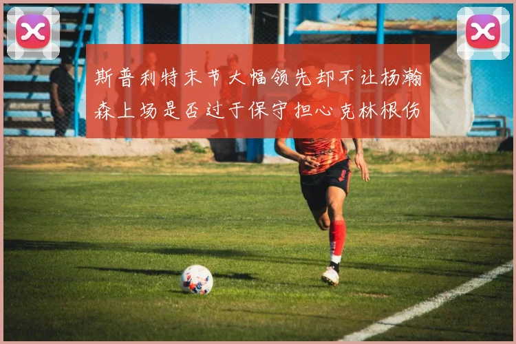 斯普利特末节大幅领先却不让杨瀚森上场是否过于保守担心克林根伤情吗