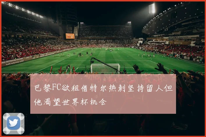 巴黎FC欲租借特尔热刺坚持留人但他渴望世界杯机会