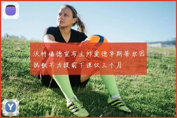 沃特福德宣布主帅爱德华斯蒂尔因执教不力提前下课仅三个月
