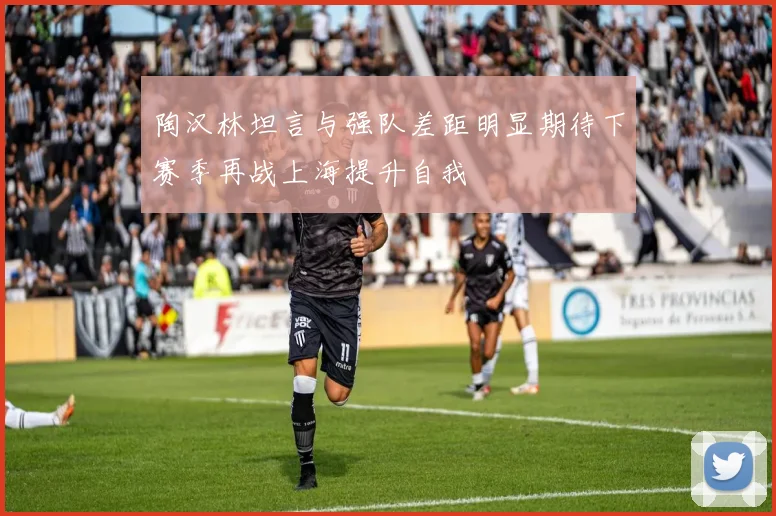 陶汉林坦言与强队差距明显期待下赛季再战上海提升自我