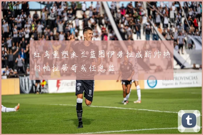 红鸟重塑米兰蓝图伊劳拉成新帅热门帕拉蒂奇或任总监