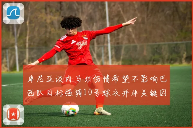 库尼亚谈内马尔伤情希望不影响巴西队目标强调10号球衣并非关键因素
