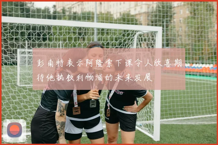 彭南特表示阿隆索下课令人欣喜期待他执教利物浦的未来发展
