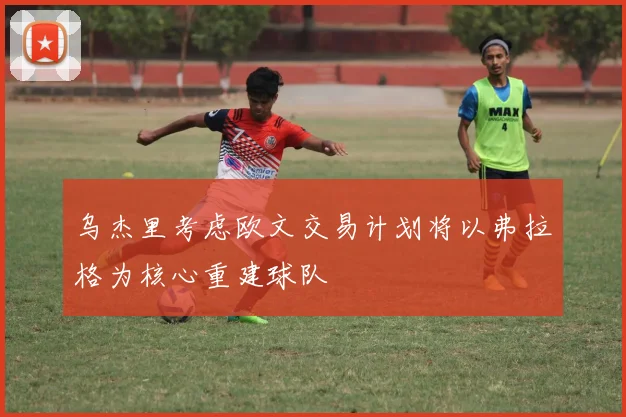 乌杰里考虑欧文交易计划将以弗拉格为核心重建球队