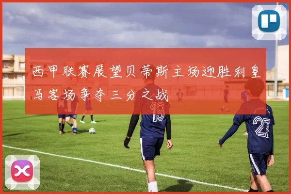 西甲联赛展望贝蒂斯主场迎胜利皇马客场争夺三分之战