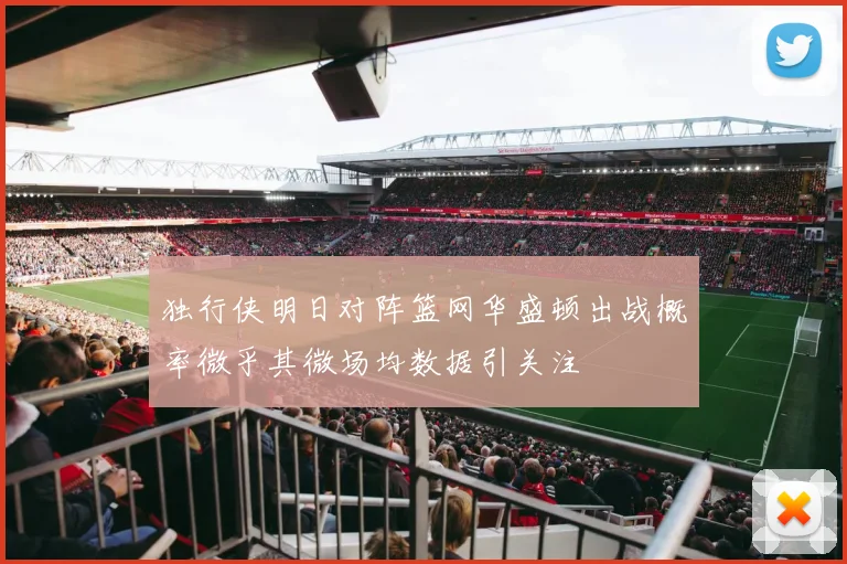 独行侠明日对阵篮网华盛顿出战概率微乎其微场均数据引关注