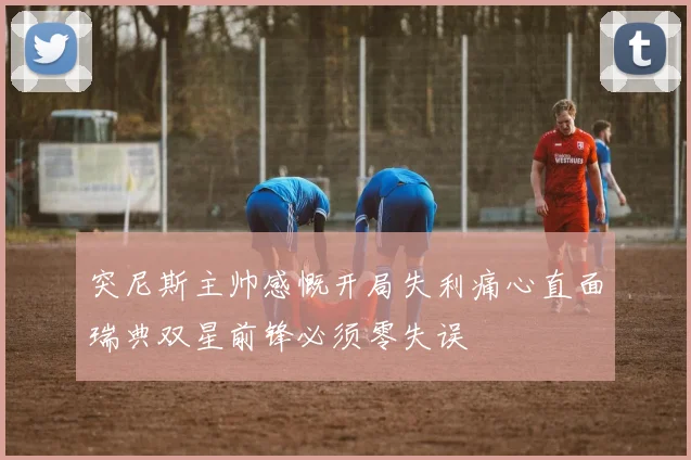 突尼斯主帅感慨开局失利痛心直面瑞典双星前锋必须零失误